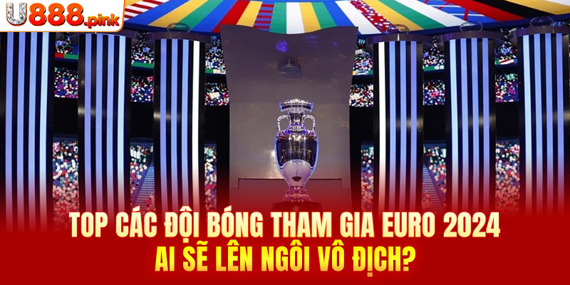 Top các đội bóng tham gia Euro 2024 - Ai sẽ lên ngôi vô địch?